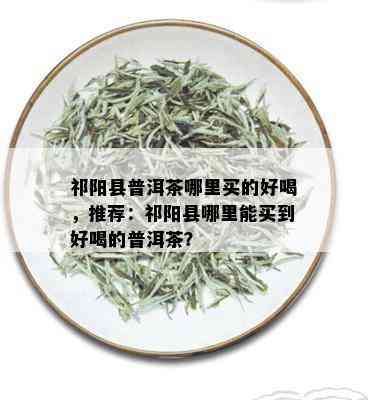 祁阳县普洱茶哪里买的好喝，推荐：祁阳县哪里能买到好喝的普洱茶？