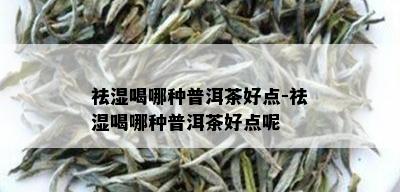 祛湿喝哪种普洱茶好点-祛湿喝哪种普洱茶好点呢