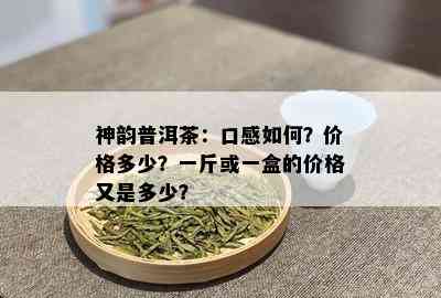 神韵普洱茶：口感如何？价格多少？一斤或一盒的价格又是多少？