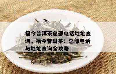 福今普洱茶总部电话地址查询，福今普洱茶：总部电话与地址查询全攻略