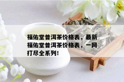 福佑堂普洱茶价格表，最新福佑堂普洱茶价格表，一网打尽全系列！