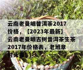 云南老曼峨普洱茶2017价格，【2023年最新】云南老曼峨古树普洱茶生茶2017年价格表，老班章村头春！