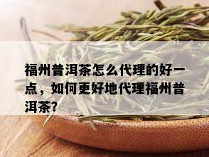 福州普洱茶怎么代理的好一点，如何更好地代理福州普洱茶？