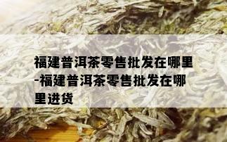 福建普洱茶零售批发在哪里-福建普洱茶零售批发在哪里进货