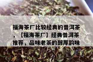 福海茶厂比较经典的普洱茶，【福海茶厂】经典普洱茶推荐，品味老茶的醇厚韵味