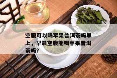 空腹可以喝苹果普洱茶吗早上，早晨空腹能喝苹果普洱茶吗？