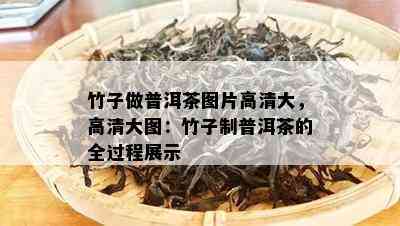 竹子做普洱茶图片高清大，高清大图：竹子制普洱茶的全过程展示