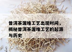 普洱茶渥堆工艺出现时间，揭秘普洱茶渥堆工艺的起源与历史