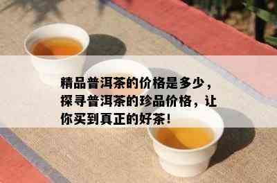 精品普洱茶的价格是多少，探寻普洱茶的珍品价格，让你买到真正的好茶！