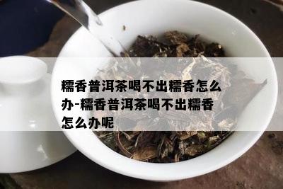 糯香普洱茶喝不出糯香怎么办-糯香普洱茶喝不出糯香怎么办呢