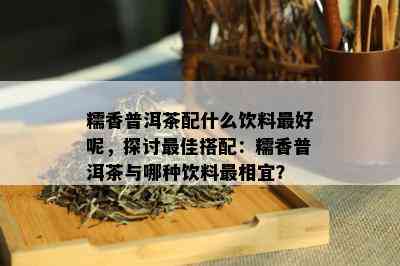 糯香普洱茶配什么饮料更好呢，探讨更佳搭配：糯香普洱茶与哪种饮料最相宜？