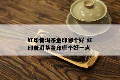 红印普洱茶金印哪个好-红印普洱茶金印哪个好一点