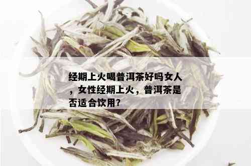 经期上火喝普洱茶好吗女人，女性经期上火，普洱茶是否适合饮用？