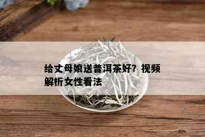 给丈母娘送普洱茶好？视频解析女性看法