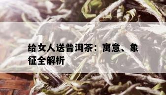 给女人送普洱茶：寓意、象征全解析