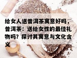 给女人送普洱茶寓意好吗，普洱茶：送给女性的更佳礼物吗？探讨其寓意与文化含义