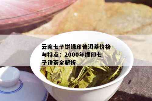 云南七子饼绿印普洱茶价格与特点：2000年绿印七子饼茶全解析