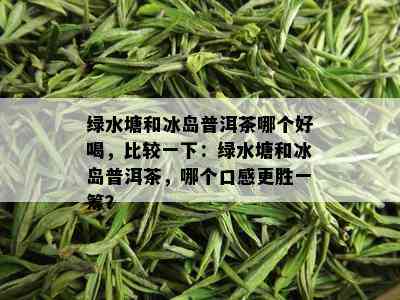 绿水塘和冰岛普洱茶哪个好喝，比较一下：绿水塘和冰岛普洱茶，哪个口感更胜一筹？