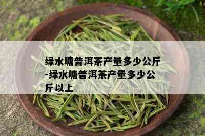 绿水塘普洱茶产量多少公斤-绿水塘普洱茶产量多少公斤以上