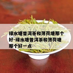 绿水塘普洱茶和薄荷塘那个好-绿水塘普洱茶和薄荷塘那个好一点