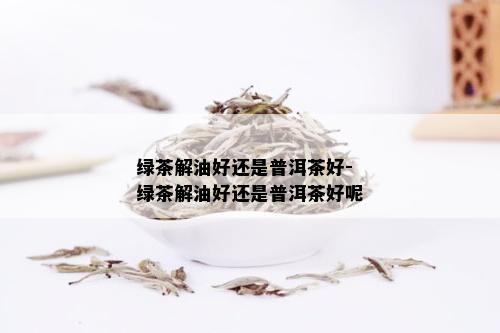 绿茶解油好还是普洱茶好-绿茶解油好还是普洱茶好呢