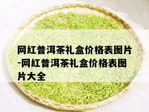 网红普洱茶礼盒价格表图片-网红普洱茶礼盒价格表图片大全