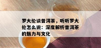 罗大伦谈普洱茶，听听罗大伦怎么说：深度解析普洱茶的魅力与文化