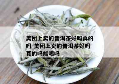 美团上卖的普洱茶好吗真的吗-美团上卖的普洱茶好吗真的吗能喝吗