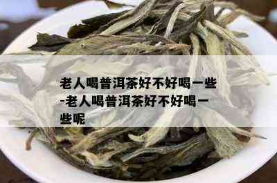 老人喝普洱茶好不好喝一些-老人喝普洱茶好不好喝一些呢