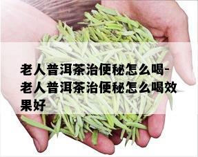 老人普洱茶治便秘怎么喝-老人普洱茶治便秘怎么喝效果好