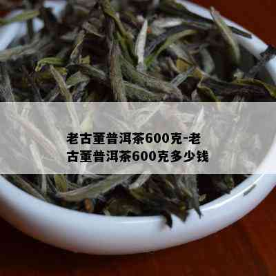 老古董普洱茶600克-老古董普洱茶600克多少钱