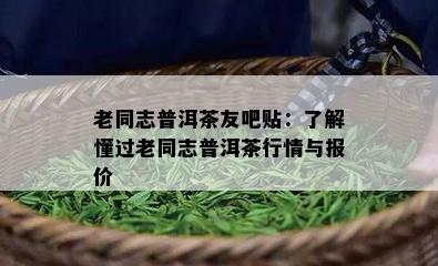 老同志普洱茶友吧贴：了解懂过老同志普洱茶行情与报价