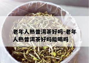 老年人熟普洱茶好吗-老年人熟普洱茶好吗能喝吗