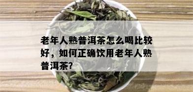 老年人熟普洱茶怎么喝比较好，如何正确饮用老年人熟普洱茶？