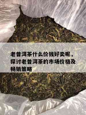 老普洱茶什么价钱好卖呢，探讨老普洱茶的市场价格及畅销策略