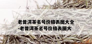 老普洱茶名号价格表图大全-老普洱茶名号价格表图大