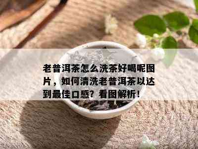 老普洱茶怎么洗茶好喝呢图片，如何清洗老普洱茶以达到更佳口感？看图解析！