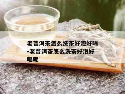 老普洱茶怎么洗茶好泡好喝-老普洱茶怎么洗茶好泡好喝呢