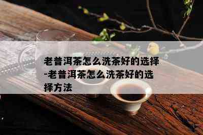 老普洱茶怎么洗茶好的选择-老普洱茶怎么洗茶好的选择方法