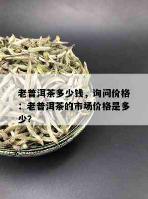 老普洱茶多少钱，询问价格：老普洱茶的市场价格是多少？