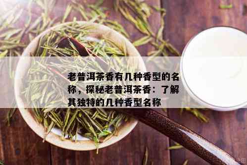 老普洱茶香有几种香型的名称，探秘老普洱茶香：了解其独特的几种香型名称