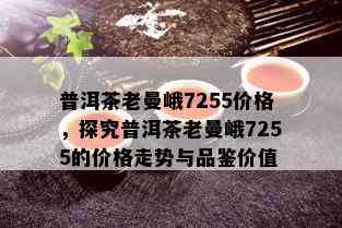 普洱茶老曼峨7255价格，探究普洱茶老曼峨7255的价格走势与品鉴价值