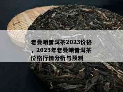 老曼峨普洱茶2023价格，2023年老曼峨普洱茶价格行情分析与预测