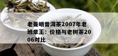 老曼峨普洱茶2007年老班章王：价格与老树茶2006对比