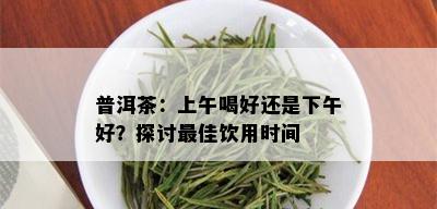 普洱茶：上午喝好还是下午好？探讨更佳饮用时间