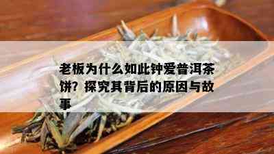 老板为什么如此钟爱普洱茶饼？探究其背后的原因与故事