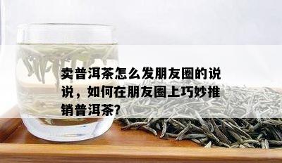 卖普洱茶怎么发朋友圈的说说，如何在朋友圈上巧妙推销普洱茶？