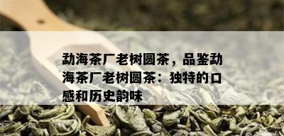 勐海茶厂老树圆茶，品鉴勐海茶厂老树圆茶：独特的口感和历史韵味