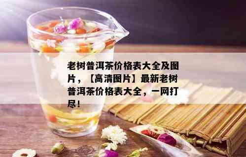 老树普洱茶价格表大全及图片，【高清图片】最新老树普洱茶价格表大全，一网打尽！