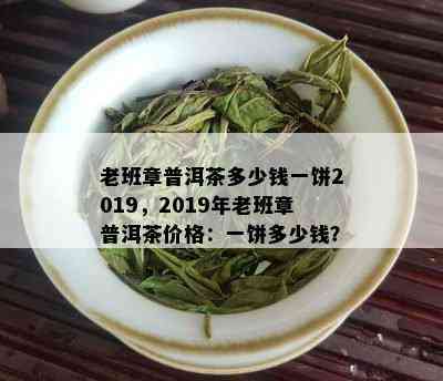 老班章普洱茶多少钱一饼2019，2019年老班章普洱茶价格：一饼多少钱？